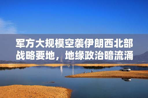 军方大规模空袭伊朗西北部战略要地，地缘政治暗流涌动