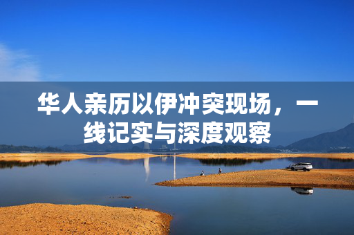 华人亲历以伊冲突现场，一线记实与深度观察