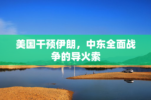 美国干预伊朗，中东全面战争的导火索