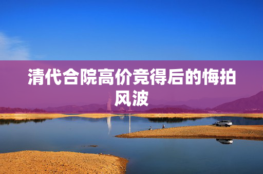 清代合院高价竞得后的悔拍风波