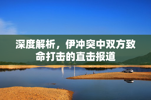 深度解析，伊冲突中双方致命打击的直击报道