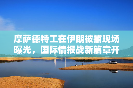 摩萨德特工在伊朗被捕现场曝光，国际情报战新篇章开启