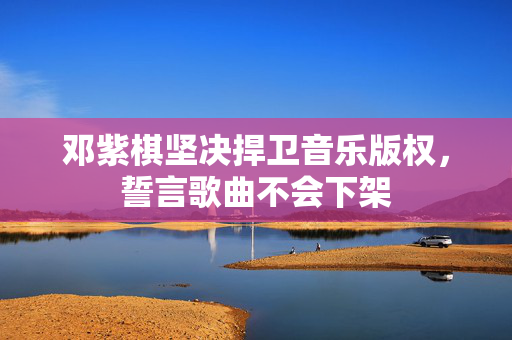 邓紫棋坚决捍卫音乐版权，誓言歌曲不会下架