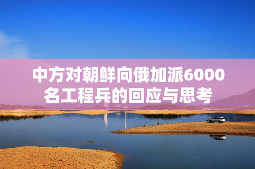 中方对朝鲜向俄加派6000名工程兵的回应与思考