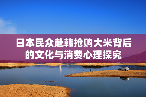 日本民众赴韩抢购大米背后的文化与消费心理探究