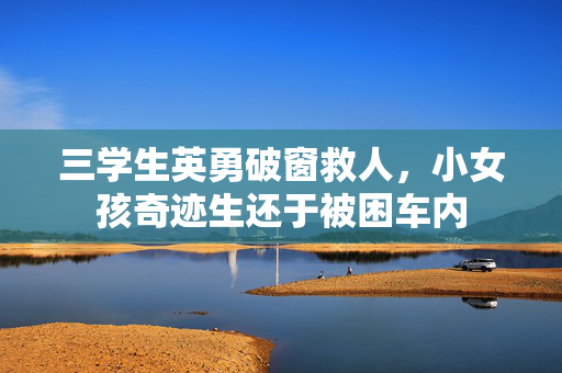 三学生英勇破窗救人，小女孩奇迹生还于被困车内