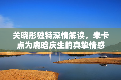 关晓彤独特深情解读，未卡点为鹿晗庆生的真挚情感