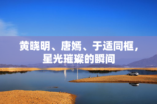 黄晓明、唐嫣、于适同框，星光璀璨的瞬间