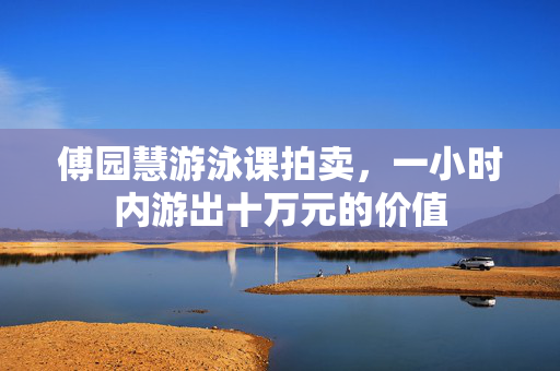 傅园慧游泳课拍卖，一小时内游出十万元的价值