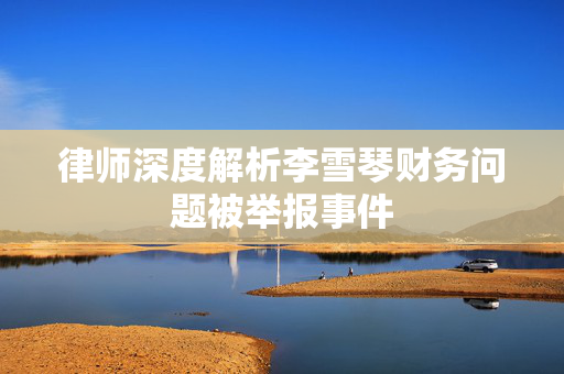 律师深度解析李雪琴财务问题被举报事件
