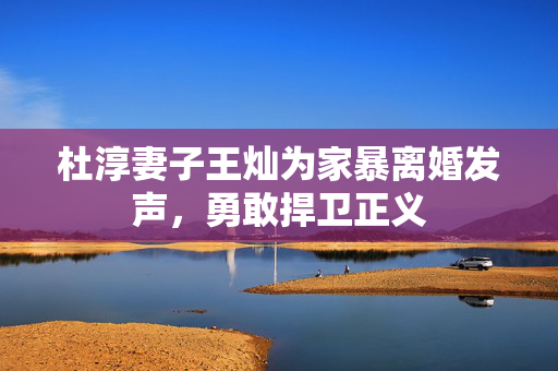 杜淳妻子王灿为家暴离婚发声，勇敢捍卫正义