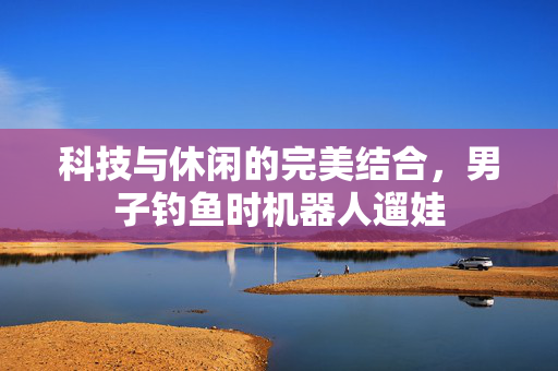 科技与休闲的完美结合，男子钓鱼时机器人遛娃