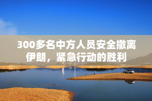 300多名中方人员安全撤离伊朗，紧急行动的胜利