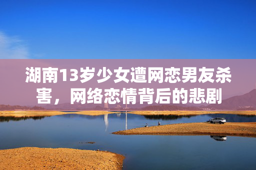 湖南13岁少女遭网恋男友杀害，网络恋情背后的悲剧