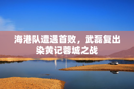 海港队遭遇首败，武磊复出染黄记蓉城之战