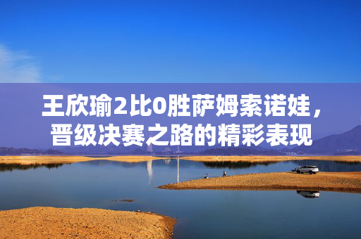 王欣瑜2比0胜萨姆索诺娃，晋级决赛之路的精彩表现