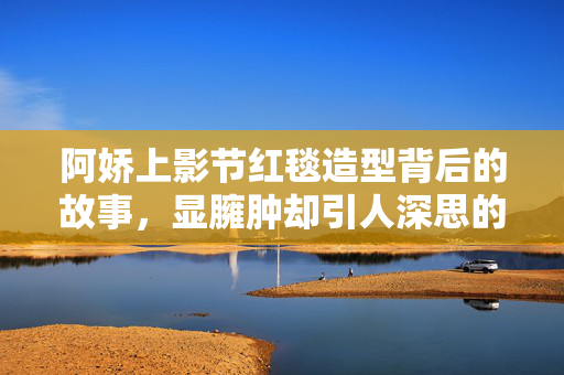 阿娇上影节红毯造型背后的故事，显臃肿却引人深思的美丽