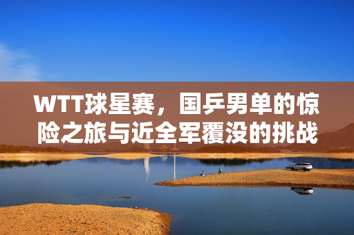 WTT球星赛，国乒男单的惊险之旅与近全军覆没的挑战
