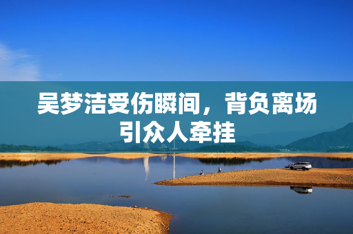 吴梦洁受伤瞬间，背负离场引众人牵挂