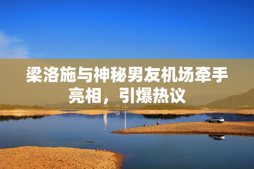 梁洛施与神秘男友机场牵手亮相，引爆热议