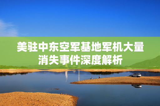 美驻中东空军基地军机大量消失事件深度解析