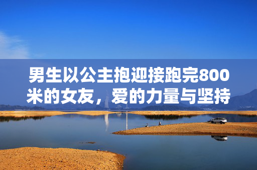 男生以公主抱迎接跑完800米的女友，爱的力量与坚持的瞬间