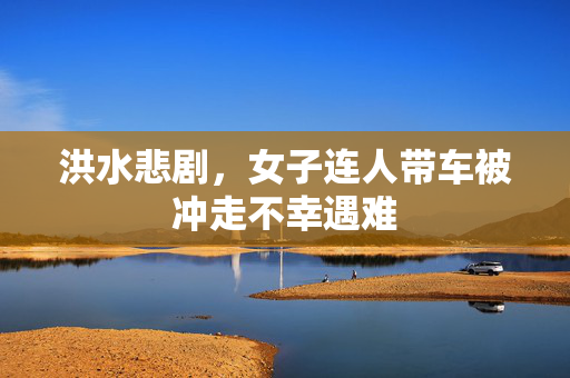 洪水悲剧，女子连人带车被冲走不幸遇难