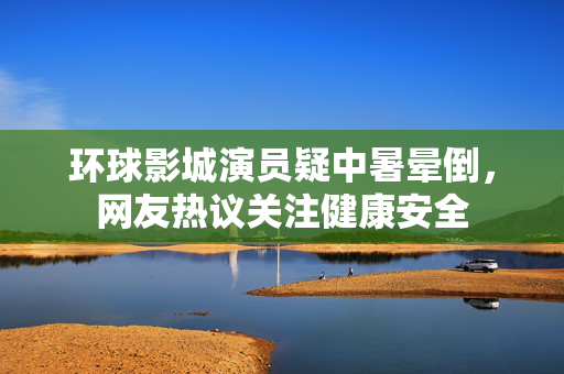 环球影城演员疑中暑晕倒，网友热议关注健康安全