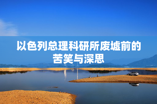 以色列总理科研所废墟前的苦笑与深思