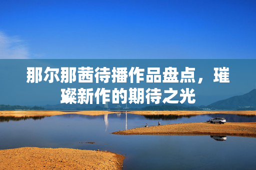 那尔那茜待播作品盘点，璀璨新作的期待之光