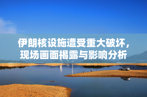 伊朗核设施遭受重大破坏，现场画面揭露与影响分析