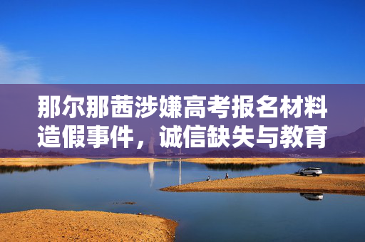 那尔那茜涉嫌高考报名材料造假事件，诚信缺失与教育反思