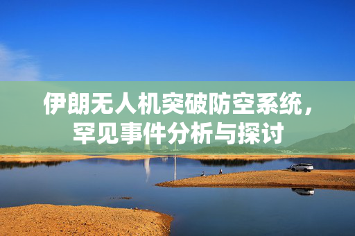 伊朗无人机突破防空系统，罕见事件分析与探讨