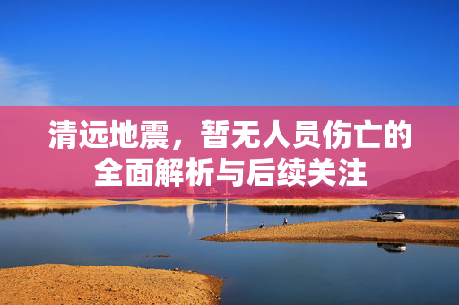 清远地震，暂无人员伤亡的全面解析与后续关注