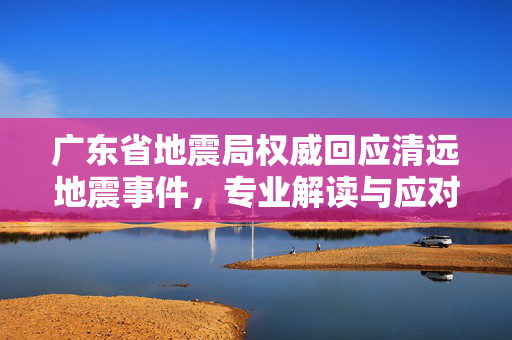 广东省地震局权威回应清远地震事件，专业解读与应对措施