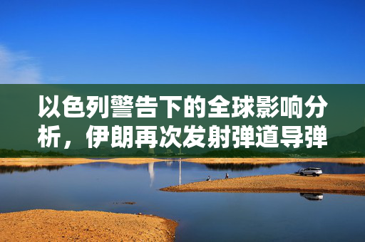 以色列警告下的全球影响分析，伊朗再次发射弹道导弹的潜在风险评估