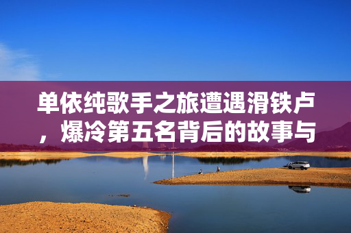 单依纯歌手之旅遭遇滑铁卢，爆冷第五名背后的故事与思考