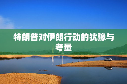 特朗普对伊朗行动的犹豫与考量