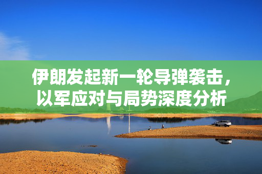 伊朗发起新一轮导弹袭击，以军应对与局势深度分析