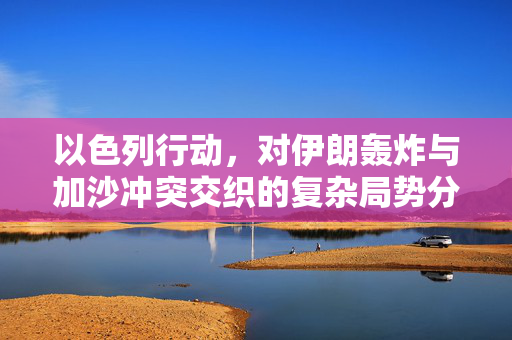 以色列行动，对伊朗轰炸与加沙冲突交织的复杂局势分析