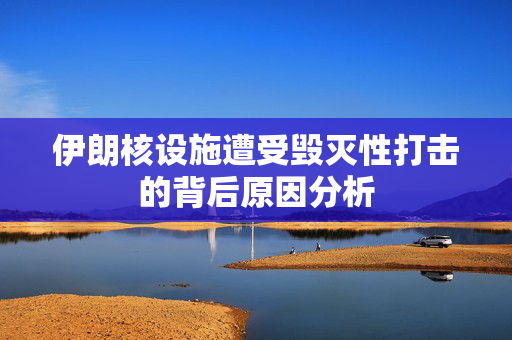 伊朗核设施遭受毁灭性打击的背后原因分析