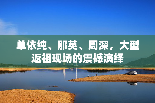 单依纯、那英、周深，大型返祖现场的震撼演绎