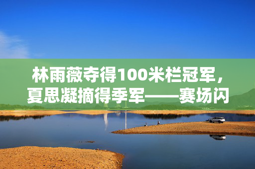 林雨薇夺得100米栏冠军，夏思凝摘得季军——赛场闪耀的荣耀时刻
