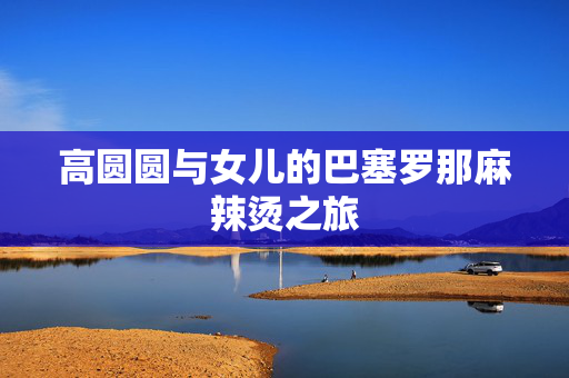 高圆圆与女儿的巴塞罗那麻辣烫之旅