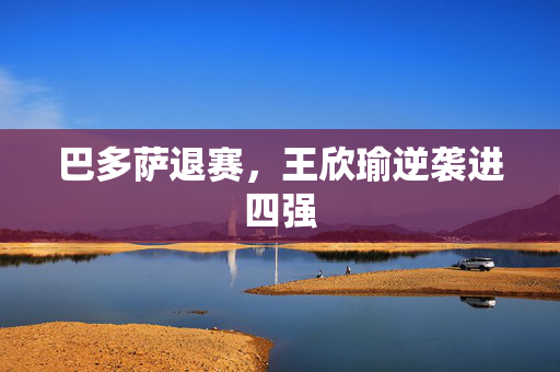 巴多萨退赛，王欣瑜逆袭进四强
