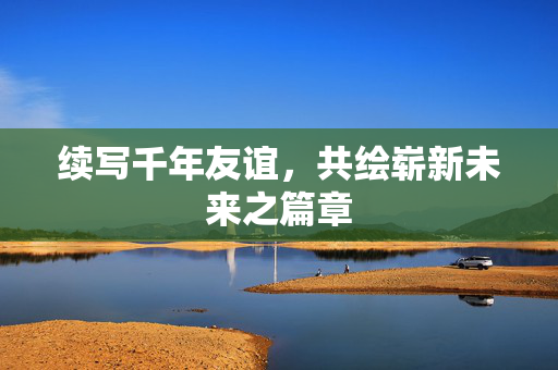 续写千年友谊，共绘崭新未来之篇章