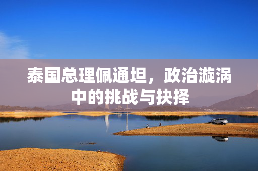 泰国总理佩通坦，政治漩涡中的挑战与抉择