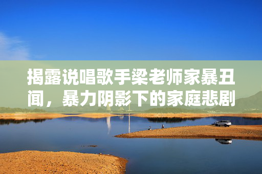 揭露说唱歌手梁老师家暴丑闻，暴力阴影下的家庭悲剧