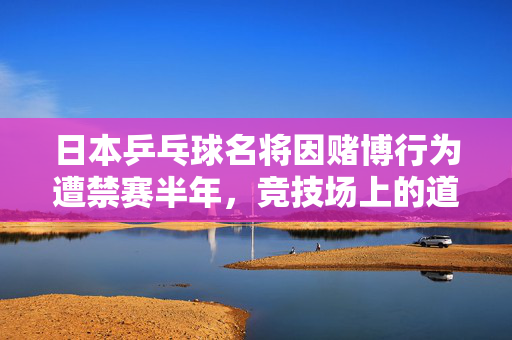 日本乒乓球名将因赌博行为遭禁赛半年，竞技场上的道德与法律双重挑战