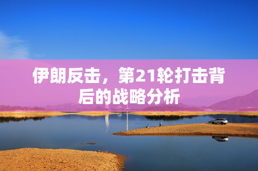 伊朗反击，第21轮打击背后的战略分析